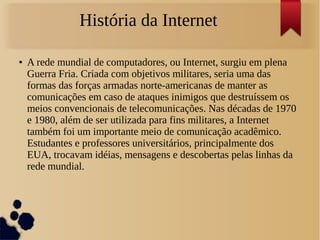 História da Internet 
● A rede mundial de computadores, ou Internet, surgiu em plena 
Guerra Fria. Criada com objetivos militares, seria uma das 
formas das forças armadas norte-americanas de manter as 
comunicações em caso de ataques inimigos que destruíssem os 
meios convencionais de telecomunicações. Nas décadas de 1970 
e 1980, além de ser utilizada para fins militares, a Internet 
também foi um importante meio de comunicação acadêmico. 
Estudantes e professores universitários, principalmente dos 
EUA, trocavam idéias, mensagens e descobertas pelas linhas da 
rede mundial. 
 