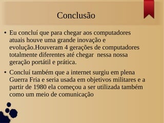 Conclusão 
● Eu concluí que para chegar aos computadores 
atuais houve uma grande inovação e 
evolução.Houveram 4 gerações de computadores 
totalmente diferentes até chegar nessa nossa 
geração portátil e prática. 
● Concluí também que a internet surgiu em plena 
Guerra Fria e seria usada em objetivos militares e a 
partir de 1980 ela começou a ser utilizada também 
como um meio de comunicação 
