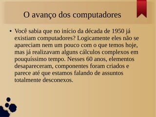 O avanço dos computadores 
● Você sabia que no início da década de 1950 já 
existiam computadores? Logicamente eles não se 
apareciam nem um pouco com o que temos hoje, 
mas já realizavam alguns cálculos complexos em 
pouquíssimo tempo. Nesses 60 anos, elementos 
desapareceram, componentes foram criados e 
parece até que estamos falando de assuntos 
totalmente desconexos. 
 