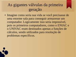 As gigantes válvulas da primeira 
geração 
● Imagine como seria sua vida se você precisasse de 
uma enorme sala para conseguir armazenar um 
computador. Logicamente isso seria impossível, 
pois os primeiros computadores, como o ENIAC e 
o UNIVAC eram destinados apenas a funções de 
cálculos, sendo utilizados para resolução de 
problemas específicos. 
 