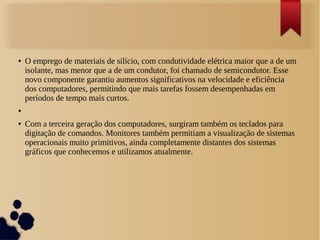 ● O emprego de materiais de silício, com condutividade elétrica maior que a de um 
isolante, mas menor que a de um condutor, foi chamado de semicondutor. Esse 
novo componente garantiu aumentos significativos na velocidade e eficiência 
dos computadores, permitindo que mais tarefas fossem desempenhadas em 
períodos de tempo mais curtos. 
● 
● Com a terceira geração dos computadores, surgiram também os teclados para 
digitação de comandos. Monitores também permitiam a visualização de sistemas 
operacionais muito primitivos, ainda completamente distantes dos sistemas 
gráficos que conhecemos e utilizamos atualmente. 
 