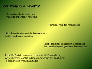 Resistência e revolta: Centralização do poder nas  mãos do imperador: revoltas Principal revolta: Pernambuco 1842: Partido Nacional de Pernambuco - Partido da Praia - praieiros 1845: praieiros conseguem a indicação De um aliado para governar Pernambuco Rebelião Praieira: manter o controle de Pernambuco,  voto universal, exclusividade do comércio aos brasileiros e garantia de trabalho a todos 