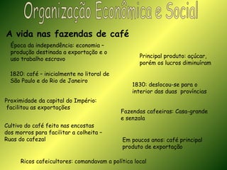 Organização Econômica e Social A vida nas fazendas de café Época da independência: economia –  produção destinada a exportação e o  uso trabalho escravo Principal produto: açúcar, porém os lucros diminuíram 1820: café – inicialmente no litoral de  São Paulo e do Rio de Janeiro 1830: deslocou-se para o interior das duas  províncias Proximidade da capital do Império: facilitou as exportações Fazendas cafeeiras: Casa-grande e senzala Cultivo do café feito nas encostas dos morros para facilitar a colheita –  Ruas do cafezal Em poucos anos: café principal  produto de exportação  Ricos cafeicultores: comandavam a política local 