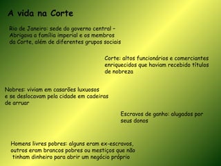 A vida na Corte Rio de Janeiro: sede do governo central –  Abrigava a família imperial e os membros  da Corte, além de diferentes grupos sociais Corte: altos funcionários e comerciantes enriquecidos que haviam recebido títulos de nobreza Nobres: viviam em casarões luxuosos e se deslocavam pela cidade em cadeiras  de arruar  Escravos de ganho: alugados por seus donos Homens livres pobres: alguns eram ex-escravos,  outros eram brancos pobres ou mestiços que não tinham dinheiro para abrir um negócio próprio 