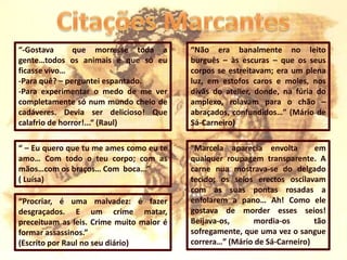 Citações Marcantes“-Gostava  que morresse toda a gente…todos os animais e que só eu ficasse vivo…-Para quê? – perguntei espantado.-Para experimentar o medo de me ver completamente só num mundo cheio de cadáveres. Devia ser delicioso! Que calafrio de horror!...“ (Raul)“Não era banalmente no leito burguês – às escuras – que os seus corpos se estreitavam; era um plena luz, em estofos caros e moles, nos divãs do atelier, donde, na fúria do amplexo, rolavam para o chão – abraçados, confundidos…” (Mário de Sá-Carneiro)“Marcela aparecia envolta  em qualquer roupagem transparente. A carne nua mostrava-se do delgado tecido; os seios erectos oscilavam com as suas pontas rosadas a enfolarem a pano… Ah! Como ele gostava de morder esses seios! Beijava-os, mordia-os tão sofregamente, que uma vez o sangue correra…” (Mário de Sá-Carneiro)“ – Eu quero que tu me ames como eu te amo… Com todo o teu corpo; com as mãos…com os braços… Com  boca…”( Luísa)“Procriar, é uma malvadez: é fazer desgraçados. E um crime matar, preceituam as leis. Crime muito maior é formar assassinos.” (Escrito por Raul no seu diário)