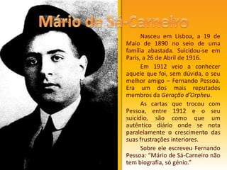 Nasceu em Lisboa, a 19 de Maio de 1890 no seio de uma família abastada. Suicidou-se em Paris, a 26 de Abril de 1916. 		Em 1912 veio a conhecer aquele que foi, sem dúvida, o seu melhor amigo – Fernando Pessoa. Era um dos mais reputados membros da Geração d’Orpheu. 		As cartas que trocou com Pessoa, entre 1912 e o seu suicídio, são como que um autêntico diário onde se nota paralelamente o crescimento das suas frustrações interiores.		Sobre ele escreveu Fernando Pessoa: “Mário de Sá-Carneiro não tem biografia, só génio.”Mário de Sá-Carneiro