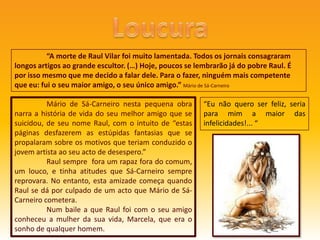 Loucura	“A morte de Raul Vilar foi muito lamentada. Todos os jornais consagraram longos artigos ao grande escultor. (…) Hoje, poucos se lembrarão já do pobre Raul. É por isso mesmo que me decido a falar dele. Para o fazer, ninguém mais competente que eu: fui o seu maior amigo, o seu único amigo.” Mário de Sá-Carneiro	Mário de Sá-Carneiro nesta pequena obra narra a história de vida do seu melhor amigo que se suicidou, de seu nome Raul, com o intuito de “estas páginas desfazerem as estúpidas fantasias que se propalaram sobre os motivos que teriam conduzido o jovem artista ao seu acto de desespero.”	Raul sempre  fora um rapaz fora do comum, um louco, e tinha atitudes que Sá-Carneiro sempre reprovara. No entanto, esta amizade começa quando Raul se dá por culpado de um acto que Mário de Sá-Carneiro cometera. 	Num baile a que Raul foi com o seu amigo conheceu a mulher da sua vida, Marcela, que era o sonho de qualquer homem.“Eu não quero ser feliz, seria para mim a maior das infelicidades!... “