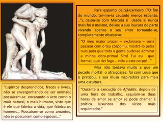 Para espanto de Sá-Carneiro (“O fim do mundo, ter-me-ia causado menos espanto. ..”), casou-se com Marcela e  desde aí nunca mais foi o mesmo, deixou a sua loucura de parte vivendo apenas o seu amor tornando-se, completamente obsessivo: Mas não tardava muito a que um pecado mortal  o atraiçoasse, foi com Luísa que o praticou, a sua musa inspiradora para mais uma escultura. “O meu maior prazer – exclamava – seria passear com o teu corpo nu, mostrá-lo pelas ruas para que toda a gente pudesse admirar a minha obra-prima! Sim! Fui eu  que formei, que dei fogo… vida a este corpo!...”“Espíritos desprendidos, fracos e livres, não se envergonhando de ser animais; possuíram-se  encarando o acto como o mais natural, o mais humano, visto que é ele que fabrica a vida, que fabrica os homens… Possuíram-se como amantes, não se possuíram como esposos…”“Durante a execução de Afrodite, depois de uma hora de trabalho, seguiam-se duas horas de amor se amor se pode chamar à prática luxuriosa dos vícios mais requintados.”