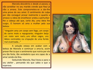 	Marcela descobrira e desde aí passou a não acreditar no seu marido crendo que Raul já não a amava. Este comprometeu-se a dar-lhe uma prova do seu amor. O sentimento de culpa por não conseguir provar realmente o quanto a amava e a ideia de envelhecer andou a perturbar-lhe a cabeça até que, certo dia, uma ideia lhe surgiu. O homem só ama a mulher pela sua beleza:	A solução estava em acabar com a beleza de Marcela e continuar a ama-la, assim provar-lhe-ia que o sentimento que nutria por ela era tão forte, tão verdadeiro que era capaz de a amar sendo ela feia.	Seduzindo Marcela, Raul levou-a para o seu atelier , pensando ela que sabia o que a esperava.“ninguém ama um corpo sem fogo, um corpo de carne mole e repugnante; ninguém beija um rosto sem nariz…uns olhos cegos, uns lábios contraídos na crispação de uma ferida mal cicatrizada…”
