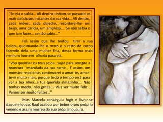 	Foi assim que lhe tentou  tirar a sua beleza, queimando-lhe o rosto e o resto do corpo fazendo dela uma mulher feia, dessa forma mais nenhum homem  olharia para ela.	Mas Marcela conseguiu fugir e livrar-se daquele louco. Raul acabou por beber o seu próprio veneno e assim morreu da sua própria loucura.“Se ela o sabia… Ali dentro tinham-se passado os mais deliciosos instantes da sua vida… Ali dentro, cada móvel, cada objecto, recordava-lhe um beijo, uma carícia, um amplexo.... Se não sabia o que iam fazer… se não sabia…”“Vou queimar os teus seios…sujar para sempre a brancura  imaculada da tua carne… E assim, um monstro repelente, continuarei a amar-te, amar-te-ei muito mais, porque todo o tempo será para ver a tua alma…a tua querida almazinha…. Não tenhas medo…não grites…. Vais ser muito feliz… Vamos ser muito felizes…”