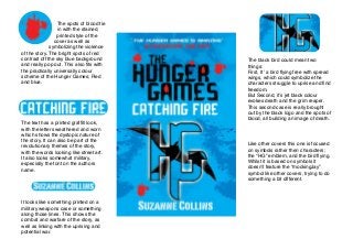 The spots of blood tie
in with the stained,
printed style of the
cover as well as
symbolizing the violence
of the story. The bright spots of red
contrast off the sky blue background
and really pop out. This also ﬁts with
the practically universally colour
scheme of the Hunger Games; Red
and blue.

The text has a printed grafﬁti look,
with the letters weathered and worn
which shows the dystopic nature of
the story. It can also be part of the
revolutionary themes of the story,
with the words looking like street art.
It also looks somewhat military,
especially the font on the authors
name.

It looks like something printed on a
military weapons case or something
along those lines. This shows the
combat and warfare of the story, as
well as linking with the uprising and
potential war.

The black bird could mean two
things:
First, Itʼ a bird ﬂying free with spread
wings, which could symbolize the
characters struggle to uprise and ﬁnd
freedom.
But Second, itʼs jet black colour
evokes death and the grim reaper.
This second case is really brought
out by the black logo and the spots of
blood, all building an image of death.

Like other covers this one is focused
on symbols rather then characters;
the “HG” emblem, and the bird ﬂying.
Whilst it is based on symbols it
doesnʼt feature the “mockingJay”
symbol like other covers, trying to do
something a bit different.

 