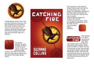 The MockingJay symbol is the most
prominent feature on this cover. The
glow emanates out from behind it
and the two graphics circle jut out
from it. The round nature of the
symbol is also built to draw the eye,
with the lines leading into the bird
and the round border acting as a
bullseye.

The circular
graphics are quite
futuristic, hinting at
the Sci-Fi/Future
setting. Theyʼre also
clean and stylish
symbols, which ties into this whole
idea of symbols being important and
prominent in the Hunger Games
covers.

This cover links in most with the
Hunger Games colour scheme, the
burnt Red-Gold colours. These
colours can symbolize a few things in
the story, ﬁrst and mainly the ﬁre,
both in the title and a symbol of the
main character.
It also evokes the danger and
violence of the games.
Itʼs also quite a royal colour, which
can suggest the upperclass rich of
the story, who the
main characters
seek to
overthrow.

The “Caching
Fire” title is
big and bold,
coloured in
stark white
with a black outline. The white ties
into the ﬁre colour scheme, as the
white hot center of a ﬂame. This title
is the third focus point, with the other
two being the authors name and the
MockingJay symbol. These are the
most important elements, the bits the
designer wants you to register. Apart
from these three parts the cover is
pretty plain.

 