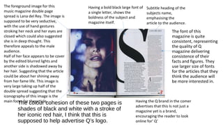 Having a bold black large font of 
a single letter, shows the 
boldness of the subject and 
magazine itself. 
The colour cohesion of these two pages is 
shades of black and white with a stroke of 
her iconic red hair, I think that this is 
supposed to help advertise Q’s logo. 
The font of this 
magazine is quite 
consistent, representing 
the quality of Q 
magazine delivering 
consistence of their 
facts and figures. They 
use larger size of fonts 
for the articles that they 
think the audience will 
be more interested in. 
The foreground image for this 
music magazine double page 
spread is Lana del Rey. The image is 
supposed to be very seductive, 
with the use of hand gestures 
stroking her neck and her eyes are 
closed which could also suggested 
she is in deep thought. This 
therefore appeals to the male 
audience. 
Half of her face appears to be cover 
by the edited blurred lights and 
another side is shadowed away by 
her hair. Suggesting that the article 
could be about her shining away 
from her fame life. This image is 
very large taking up half of the 
double spread suggesting that the 
iconography of this image is the 
main focus for the article. 
Subtitle heading of the 
subjects name, 
emphasising the 
article to the audience. 
Having the Q brand in the comer 
advertises that this Is not just a 
magazine yet is a brand, 
encouraging the reader to look 
online for’ Q’ 
 