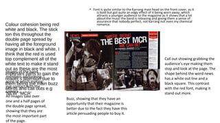 Colour cohesion being red 
white and black. The stick 
ton this throughout the 
double page spread by 
having all the foreground 
image in black and white. I 
think that the red is used 
top complement all of the 
white text to make it stand 
out as these are the most 
important parts to gain the 
reader’s attention due to 
them being the main buzz 
words and call outs e.g 
‘NEW’ ‘MCR’ 
• Font is quite similar to the Karrang mast head on the front cover, as it 
is bold but got quite an edgy effect of it being worn away, which 
attracts a younger audience to the magazine as it shows that a lot 
about the music the band is releasing and giving them a sense of 
assurance that nobody perfect, not karrang not even my chemical 
romance. 
• 
Buzz, showing that they have an 
opportunity that their magazine is 
better due to the fact they have this 
article persuading people to buy it. 
Images of the band 
members performing, 
none of which making 
eye contact with the 
camera. 
All images take over 
one and a half pages of 
the double page spread, 
showing that they are 
the most important part 
of the page. 
Call out showing grabbing the 
audience’s eye making them 
stop and look at the page. The 
shape behind the word news 
has a white out line and a 
black square. This contrast 
with the red font, making it 
stand out more. 
