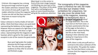 The iconography of this magazine 
cover is Florence her self, her make 
of the blue eye shadow I think 
symbolises her uniqueness. her 
hair also cover the whole front 
cover of the magazine, meaning 
there is no background, this is 
different to each magazine. 
Mast Head: is in the corner in-front 
of the main image however 
not blocking any over part of the 
magazine. The colour of the white 
font with a red background is 
quite an iconic brand therefore 
will grab the audiences attention. 
Puffs: there is only one puff and is a 
contrast to the colour cohesion of the 
red and white. This grabs the readers 
eye. The fact that there is only one 
stresses that the magazine is consistent 
and simple. 
Criticism: this magazine has a strong 
fore ground image and font to grab 
the readers attention, however does 
not consist of many puffs to gain the 
readers attention to buy the magazine, 
if some one did not like Zayn Low then 
they have no reason to buy the 
magazine. 
Buzz word ‘gig’ grabs the readers 
attention by the large and bold 
font. This also attracts younger 
audience as they refer to concerts 
and festivals as gigs. 
The main call out is ‘Florence’ 
in a large bold font. This is the 
main text on the front cover, it 
has been positioned at the top 
of the page so that when a 
possible viewer passes by they 
see this as the mast head, 
drawing in their attention and 
stating her importance in this 
issue of the magazine. 
Colour cohesion is mainly shades of red and 
white, I think that these colours are quite bold 
representing the boldness of the magazine. 
However there are aspects of a light blue in her 
make up puff and icons, the blue is a light 
colour, representing that the magazine is light 
hearted, which is great for the reader and 
escapism is one of the reasons for good media. 
 