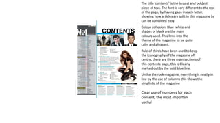 The title ‘contents’ is the largest and boldest 
piece of text. The font is very different to the rest 
of the page, by having gaps in each letter, 
showing how articles are split in this magazine by 
can be combined easy. 
Colour cohesion: Blue white and 
shades of black are the main 
colours used. This links into the 
theme of the magazine to be quite 
calm and pleasant. 
Rule of thirds have been used to keep 
the iconography of the magazine off 
centre, there are three main sections of 
this contents page, this is Clearly 
marked out by the bold blue line. 
Unlike the rock magazine, everything is neatly in 
line by the use of columns this shows the 
simplistic of the magazine 
Clear use of numbers for each 
content, the most importan 
useful 
 