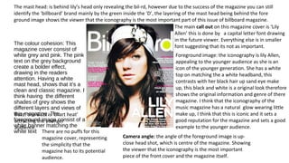 The colour cohesion: This
magazine cover consist of
white grey and pink. The pink
text on the grey background
create a bolder effect,
drawing in the readers
attention. Having a white
mast head, shows that it’s a
clean and classic magazine. I
think having the different
shades of grey shows the
different layers and views of
this magazine. The
foreground image consist of a
white banner matching the
white text
The mast head: is behind lily’s head only revealing the bil-rd, however due to the success of the magazine you can still
identify the ‘billboard’ brand mainly by the green inside the ‘D’, the layering of the mast head being behind the fore
ground image shows the viewer that the iconography is the most important part of this issue of billboard magazine.
The main call out on this magazine cover is ‘Lily
Allen’ this is done by a capital letter font drawing
in the future viewer. Everything else is in smaller
font suggesting that its not as important.
Buzz: one Buzz is ‘chart heat’
attracting the younger
audience.
There are no puffs for this
magazine cover, representing
the simplicity that the
magazine has to its potential
audience.
Foreground image: the iconography is lily Allen,
appealing to the younger audience as she is an
icon of the younger generation. She has a white
top on matching the a white headband, this
contrasts with her black hair up sand eye make
up, this black and white is a original look therefore
shows the original information and genre of there
magazine. I think that the iconography of the
music magazine has a natural glow wearing little
make up, I think that this is iconic and it sets a
good reputation for the magazine and sets a good
example to the younger audience.
Camera angle: the angle of the foreground image is up-
close head shot, which is centre of the magazine. Showing
the viewer that the iconography is the most important
piece of the front cover and the magazine itself.
 