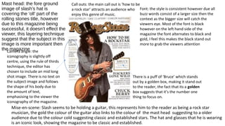 Mast head: the fore ground
image of slash’s hat is
covering the ‘oll’ part of the
rolling stones title, however
due to this magazine being
successful, it doesn’t effect the
viewer, this layering technique
suggest that the subject in this
image is more important then
the magazine
Mise-en-scene: Slash seems to be holding a guitar, this represents him to the reader as being a rock star
musician, the gold the colour of the guitar also links to the colour of the mast head suggesting to a older
audience due to the colour cold suggesting classic and established stars. The hat and glasses that he is wearing
is an iconic look, showing the magazine to be classic and established.
There is a puff of ‘Bruce’ which stands
out by a golden box, making it stand out
to the reader, the fact that its a golden
box suggests that it’s the number one
thing to focus on.
Camera angle: the
iconography is slightly off
centre, using the rule of thirds
technique, the editor has
chosen to include an mid long
shot image. There is no text on
the subject image and follows
the shape of his body due to
the amount of text,
emphasising to the viewer the
iconography of the magazine.
Call outs: the main call out is ‘how to be
a rock star’ attracts an audience who
enjoy this genre of music.
Font: the style is consistent however due all
buzz words consist of a larger size then the
context as the bigger size will catch the
viewers eye. Most of the font is black
however on the left hand side of the
magazine the font alternates to black and
gold, I feel this makes the black stand out
more to grab the viewers attention
 