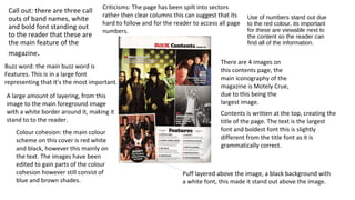 Use of numbers stand out due
to the red colour, its important
for these are viewable next to
the content so the reader can
find all of the information.
Call out: there are three call
outs of band names, white
and bold font standing out
to the reader that these are
the main feature of the
magazine.
There are 4 images on
this contents page, the
main iconography of the
magazine is Motely Crue,
due to this being the
largest image.
Buzz word: the main buzz word is
Features. This is in a large font
representing that it’s the most important.
A large amount of layering, from this
image to the main foreground image
with a white border around it, making it
stand to to the reader.
Contents is written at the top, creating the
title of the page. The text is the largest
font and boldest font this is slightly
different from the title font as it is
grammatically correct.
Criticisms: The page has been spilt into sectors
rather then clear columns this can suggest that its
hard to follow and for the reader to access all page
numbers.
Colour cohesion: the main colour
scheme on this cover is red white
and black, however this mainly on
the text. The images have been
edited to gain parts of the colour
cohesion however still consist of
blue and brown shades.
Puff layered above the image, a black background with
a white font, this made it stand out above the image.
 