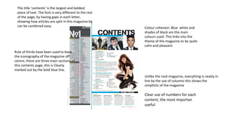 The title ‘contents’ is the largest and boldest
piece of text. The font is very different to the rest
of the page, by having gaps in each letter,
showing how articles are split in this magazine by
can be combined easy. Colour cohesion: Blue white and
shades of black are the main
colours used. This links into the
theme of the magazine to be quite
calm and pleasant.
Rule of thirds have been used to keep
the iconography of the magazine off
centre, there are three main sections of
this contents page, this is Clearly
marked out by the bold blue line.
Unlike the rock magazine, everything is neatly in
line by the use of columns this shows the
simplistic of the magazine
Clear use of numbers for each
content, the most importan
useful
 