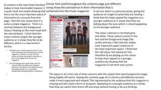 • The gold colour could represent that it is the
most important and interesting part of the
magazine. The fact it is such an iconic
colour will draw the reader’s attention to
this, encouraging them to buy the
magazine.
• The red background is quite bold there for
contrast with the white text making it
stand out. The words ‘Every Month’ shows
the audience that it is a consistent
established brand giving them confidence.
• The layout is all in the rule of three columns with the subject (the oasis foreground image)
being slightly off centre. Having this contents page all in columns and different sections
make it more organized and relaxed. This represented to the audience that this magazine is
relaxing and will create a form of escapism. Appealing to a younger audience as it shows
that they can switch their brains off and enjoy without having to do any thinking.
Q contents is the mast head therefore
makes it more memorable however it
is quite small and simple showing that
this is not the most important piece of
information to consume from this
page. I feel this also shows that it is
quite a simple magazine. There is a
contrast between the background
colour/ heading on the mast head with
the red and black. I think that this
colour scheme targets the younger
audience as it shows they like to be
different, which is a new trend in
society.
Similar font used throughout the contents page just different
sizing show the consistence in their information that is
contained into the music magazine A call out, which is a personal quote, giving the
audience an insight to what they are reading. I
think that this helps appeal the magazine to a
younger audience as It shows that they are
talking about the oasis which is a band appealing
to the younger audience
The colour cohesion is red black grey
and white. These colours consist in the
text and the foreground image (the
outfits and sky.) I feel that this makes
each important aspect stand out to
the least important aspect. I think that
the red colour red represents hot,
therefore Q are playing on this colour
to help them appeal to a younger
audience by showing that the
magazines is hot fresh and current.
 