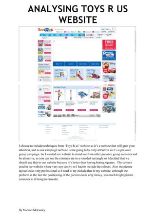 ANALYSING TOYS R US
            WEBSITE




I choose to include techniques from ‘Toys R us’ website as it’s a website that will grab your
attention, and as our campaign website is not going to be very attractive as it’s a pressure
group campaign. So I wanted our website to stand out from other pressure group websites and
be attractive, as you can see the contents are in a rounded rectangle so I decided that we
should use that in our website because it’s better than having boring squares. The colours
used in the website where very eye catchy so I had to include the colours. Also the picture
layout looks very professional so I need to try include that in my website, although the
problem is the fact the positioning of the pictures look very messy, too much bright picture
connotes to it being to crowdie.




By Michael McCauley
 