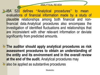Mwakalobo
ANALYTICAL REVIEW
ISA 520 defines “Analytical procedures” to mean
evaluations of financial information made by a study of
plausible relationships among both financial and non-
financial data.Analytical procedures also encompass the
investigation of identified fluctuations and relationships that
are inconsistent with other relevant information or deviate
significantly from predicted amounts.
The auditor should apply analytical procedures as risk
assessment procedures to obtain an understanding of
the entity and its environment and in the overall review
at the end of the audit. Analytical procedures may
also be applied as substantive procedures
 