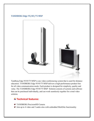 TANDBERG Edge 95/85/75 MXP




Tandberg Edge 95/85/75 MXP is one video-conferencing system that is used for distance
education. TANDBERG Edge 95/85/75 MXP delivers a high-performance product line
for all video communication needs. Each product is designed for simplicity, quality and
value. The TANDBERG Edge 95/85/75 MXP Solution consists of systems and software
that can be purchased individually, and can work seamlessly together for a total video
solution.

      Technical features:

      TANDBERG PrecisionHD Camera
      Join up to 4 video and 3 audio sites with embedded MultiSite functionality
 