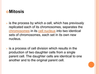 Mitosis
 is the process by which a cell, which has previously
replicated each of its chromosomes, separates the
chromosomes in its cell nucleus into two identical
sets of chromosomes, each set in its own new
nucleus.
 is a process of cell division which results in the
production of two daughter cells from a single
parent cell. The daughter cells are identical to one
another and to the original parent cell.
 
