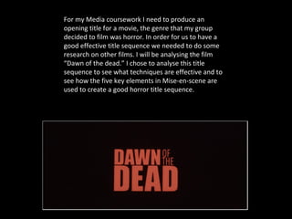 For my Media coursework I need to produce an
opening title for a movie, the genre that my group
decided to film was horror. In order for us to have a
good effective title sequence we needed to do some
research on other films. I will be analysing the film
“Dawn of the dead.” I chose to analyse this title
sequence to see what techniques are effective and to
see how the five key elements in Mise-en-scene are
used to create a good horror title sequence.
 
