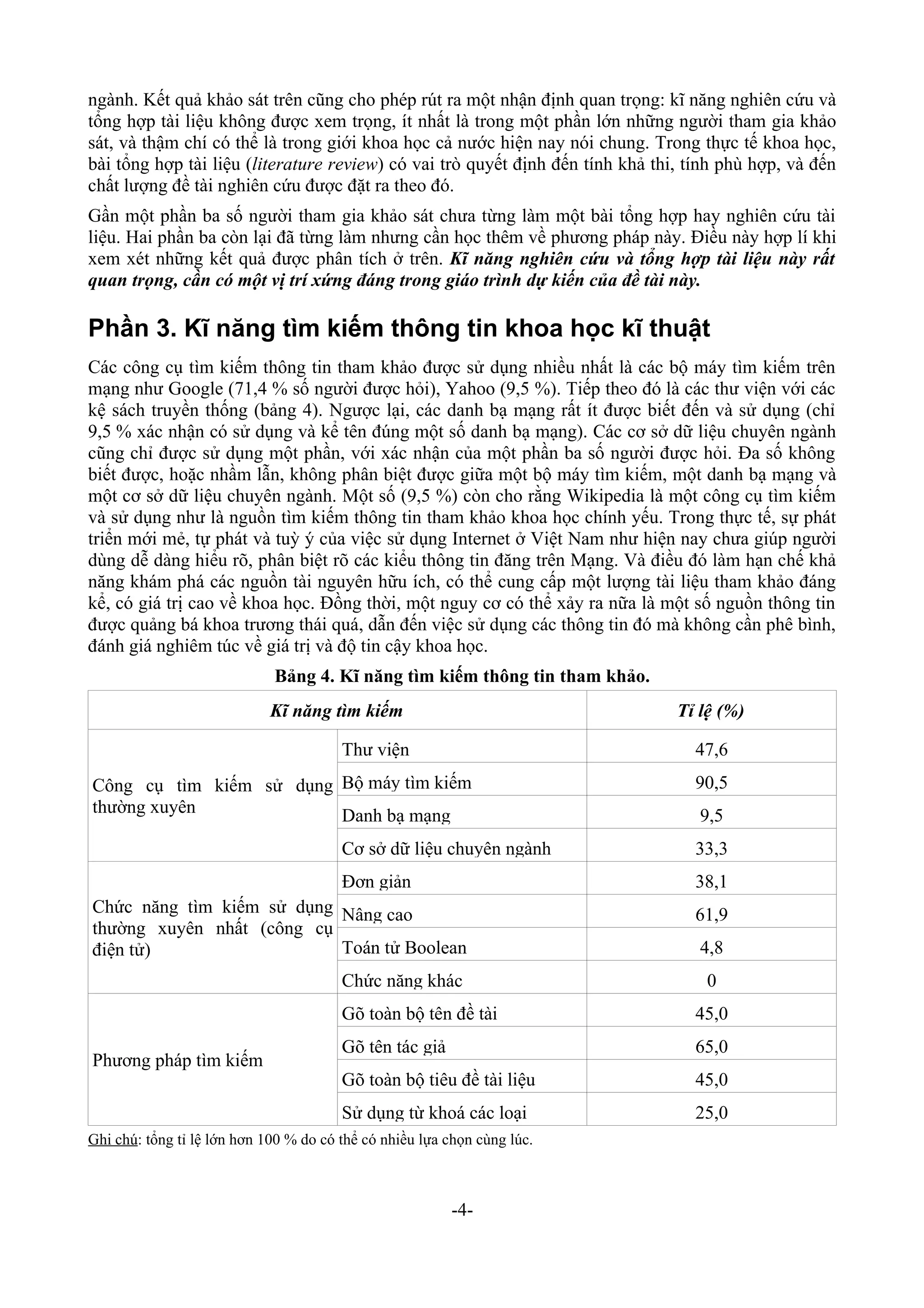 ngành. Kết quả khảo sát trên cũng cho phép rút ra một nhận định quan trọng: kĩ năng nghiên cứu và
tổng hợp tài liệu không được xem trọng, ít nhất là trong một phần lớn những người tham gia khảo
sát, và thậm chí có thể là trong giới khoa học cả nước hiện nay nói chung. Trong thực tế khoa học,
bài tổng hợp tài liệu (literature review) có vai trò quyết định đến tính khả thi, tính phù hợp, và đến
chất lượng đề tài nghiên cứu được đặt ra theo đó.
Gần một phần ba số người tham gia khảo sát chưa từng làm một bài tổng hợp hay nghiên cứu tài
liệu. Hai phần ba còn lại đã từng làm nhưng cần học thêm về phương pháp này. Điều này hợp lí khi
xem xét những kết quả được phân tích ở trên. Kĩ năng nghiên cứu và tổng hợp tài liệu này rất
quan trọng, cần có một vị trí xứng đáng trong giáo trình dự kiến của đề tài này.

Phần 3. Kĩ năng tìm kiếm thông tin khoa học kĩ thuật
Các công cụ tìm kiếm thông tin tham khảo được sử dụng nhiều nhất là các bộ máy tìm kiếm trên
mạng như Google (71,4 % số người được hỏi), Yahoo (9,5 %). Tiếp theo đó là các thư viện với các
kệ sách truyền thống (bảng 4). Ngược lại, các danh bạ mạng rất ít được biết đến và sử dụng (chỉ
9,5 % xác nhận có sử dụng và kể tên đúng một số danh bạ mạng). Các cơ sở dữ liệu chuyên ngành
cũng chỉ được sử dụng một phần, với xác nhận của một phần ba số người được hỏi. Đa số không
biết được, hoặc nhầm lẫn, không phân biệt được giữa một bộ máy tìm kiếm, một danh bạ mạng và
một cơ sở dữ liệu chuyên ngành. Một số (9,5 %) còn cho rằng Wikipedia là một công cụ tìm kiếm
và sử dụng như là nguồn tìm kiếm thông tin tham khảo khoa học chính yếu. Trong thực tế, sự phát
triển mới mẻ, tự phát và tuỳ ý của việc sử dụng Internet ở Việt Nam như hiện nay chưa giúp người
dùng dễ dàng hiểu rõ, phân biệt rõ các kiểu thông tin đăng trên Mạng. Và điều đó làm hạn chế khả
năng khám phá các nguồn tài nguyên hữu ích, có thể cung cấp một lượng tài liệu tham khảo đáng
kể, có giá trị cao về khoa học. Đồng thời, một nguy cơ có thể xảy ra nữa là một số nguồn thông tin
được quảng bá khoa trương thái quá, dẫn đến việc sử dụng các thông tin đó mà không cần phê bình,
đánh giá nghiêm túc về giá trị và độ tin cậy khoa học.
                             Bảng 4. Kĩ năng tìm kiếm thông tin tham khảo.
                             Kĩ năng tìm kiếm                                   Tỉ lệ (%)

                                        Thư viện                                  47,6
Công cụ tìm kiếm sử dụng Bộ máy tìm kiếm                                          90,5
thường xuyên             Danh bạ mạng                                              9,5
                                        Cơ sở dữ liệu chuyên ngành                33,3
                                        Đơn giản                                  38,1
Chức năng tìm kiếm sử dụng Nâng cao                                               61,9
thường xuyên nhất (công cụ
điện tử)                   Toán tử Boolean                                         4,8
                                        Chức năng khác                              0
                                        Gõ toàn bộ tên đề tài                     45,0
                                        Gõ tên tác giả                            65,0
Phương pháp tìm kiếm
                                        Gõ toàn bộ tiêu đề tài liệu               45,0
                                        Sử dụng từ khoá các loại                  25,0
Ghi chú: tổng tỉ lệ lớn hơn 100 % do có thể có nhiều lựa chọn cùng lúc.



                                                         -4-
 