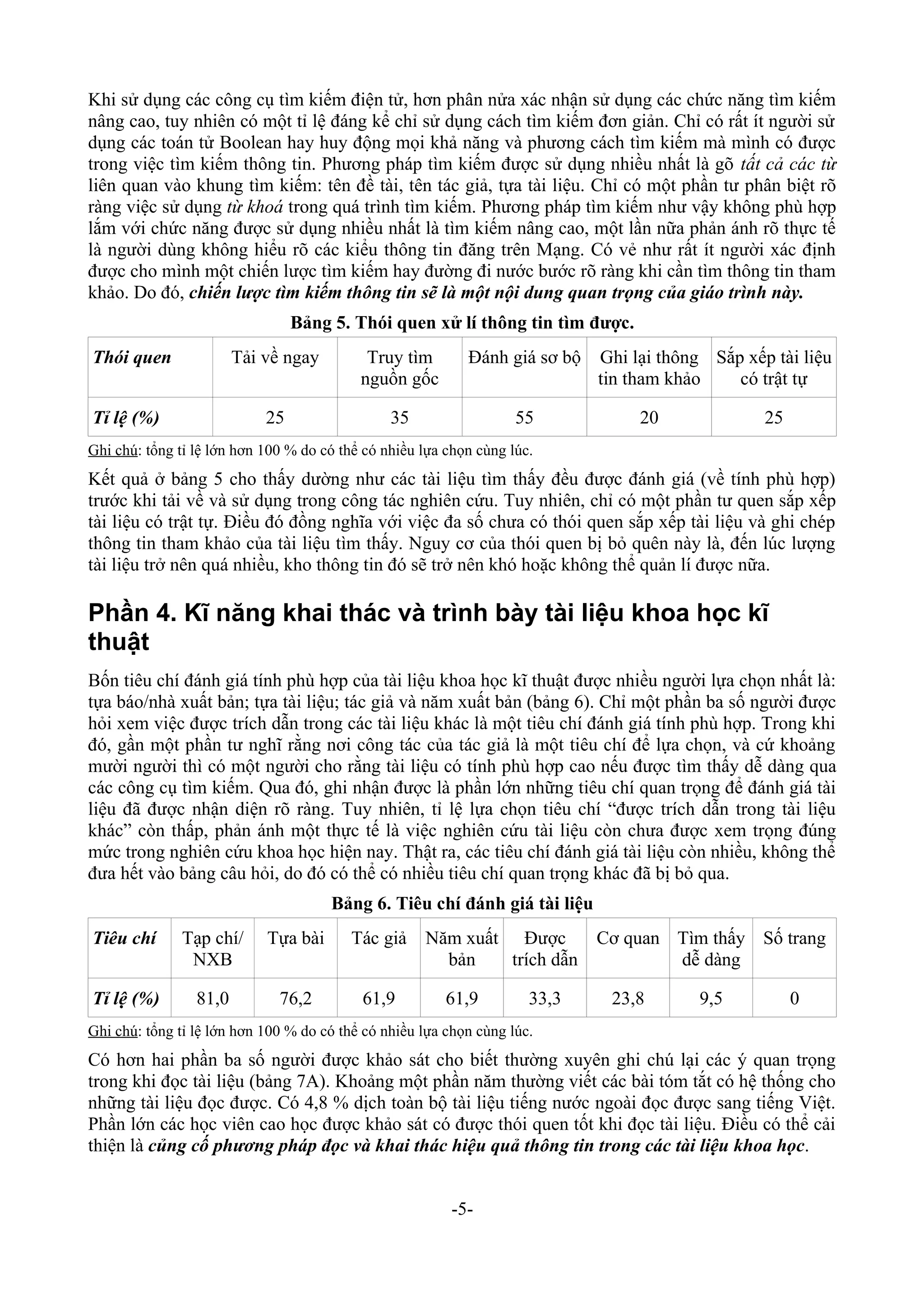Khi sử dụng các công cụ tìm kiếm điện tử, hơn phân nửa xác nhận sử dụng các chức năng tìm kiếm
nâng cao, tuy nhiên có một tỉ lệ đáng kể chỉ sử dụng cách tìm kiếm đơn giản. Chỉ có rất ít người sử
dụng các toán tử Boolean hay huy động mọi khả năng và phương cách tìm kiếm mà mình có được
trong việc tìm kiếm thông tin. Phương pháp tìm kiếm được sử dụng nhiều nhất là gõ tất cả các từ
liên quan vào khung tìm kiếm: tên đề tài, tên tác giả, tựa tài liệu. Chỉ có một phần tư phân biệt rõ
ràng việc sử dụng từ khoá trong quá trình tìm kiếm. Phương pháp tìm kiếm như vậy không phù hợp
lắm với chức năng được sử dụng nhiều nhất là tìm kiếm nâng cao, một lần nữa phản ánh rõ thực tế
là người dùng không hiểu rõ các kiểu thông tin đăng trên Mạng. Có vẻ như rất ít người xác định
được cho mình một chiến lược tìm kiếm hay đường đi nước bước rõ ràng khi cần tìm thông tin tham
khảo. Do đó, chiến lược tìm kiếm thông tin sẽ là một nội dung quan trọng của giáo trình này.
                                 Bảng 5. Thói quen xử lí thông tin tìm được.
Thói quen               Tải về ngay         Truy tìm        Đánh giá sơ bộ   Ghi lại thông Sắp xếp tài liệu
                                           nguồn gốc                         tin tham khảo    có trật tự

Tỉ lệ (%)                   25                  35                  55            20              25
Ghi chú: tổng tỉ lệ lớn hơn 100 % do có thể có nhiều lựa chọn cùng lúc.
Kết quả ở bảng 5 cho thấy dường như các tài liệu tìm thấy đều được đánh giá (về tính phù hợp)
trước khi tải về và sử dụng trong công tác nghiên cứu. Tuy nhiên, chỉ có một phần tư quen sắp xếp
tài liệu có trật tự. Điều đó đồng nghĩa với việc đa số chưa có thói quen sắp xếp tài liệu và ghi chép
thông tin tham khảo của tài liệu tìm thấy. Nguy cơ của thói quen bị bỏ quên này là, đến lúc lượng
tài liệu trở nên quá nhiều, kho thông tin đó sẽ trở nên khó hoặc không thể quản lí được nữa.

Phần 4. Kĩ năng khai thác và trình bày tài liệu khoa học kĩ
thuật
Bốn tiêu chí đánh giá tính phù hợp của tài liệu khoa học kĩ thuật được nhiều người lựa chọn nhất là:
tựa báo/nhà xuất bản; tựa tài liệu; tác giả và năm xuất bản (bảng 6). Chỉ một phần ba số người được
hỏi xem việc được trích dẫn trong các tài liệu khác là một tiêu chí đánh giá tính phù hợp. Trong khi
đó, gần một phần tư nghĩ rằng nơi công tác của tác giả là một tiêu chí để lựa chọn, và cứ khoảng
mười người thì có một người cho rằng tài liệu có tính phù hợp cao nếu được tìm thấy dễ dàng qua
các công cụ tìm kiếm. Qua đó, ghi nhận được là phần lớn những tiêu chí quan trọng để đánh giá tài
liệu đã được nhận diện rõ ràng. Tuy nhiên, tỉ lệ lựa chọn tiêu chí “được trích dẫn trong tài liệu
khác” còn thấp, phản ánh một thực tế là việc nghiên cứu tài liệu còn chưa được xem trọng đúng
mức trong nghiên cứu khoa học hiện nay. Thật ra, các tiêu chí đánh giá tài liệu còn nhiều, không thể
đưa hết vào bảng câu hỏi, do đó có thể có nhiều tiêu chí quan trọng khác đã bị bỏ qua.
                                      Bảng 6. Tiêu chí đánh giá tài liệu
Tiêu chí      Tạp chí/      Tựa bài       Tác giả    Năm xuất Được           Cơ quan Tìm thấy Số trang
               NXB                                     bản    trích dẫn              dễ dàng

Tỉ lệ (%)        81,0         76,2         61,9          61,9         33,3    23,8        9,5          0
Ghi chú: tổng tỉ lệ lớn hơn 100 % do có thể có nhiều lựa chọn cùng lúc.
Có hơn hai phần ba số người được khảo sát cho biết thường xuyên ghi chú lại các ý quan trọng
trong khi đọc tài liệu (bảng 7A). Khoảng một phần năm thường viết các bài tóm tắt có hệ thống cho
những tài liệu đọc được. Có 4,8 % dịch toàn bộ tài liệu tiếng nước ngoài đọc được sang tiếng Việt.
Phần lớn các học viên cao học được khảo sát có được thói quen tốt khi đọc tài liệu. Điều có thể cải
thiện là củng cố phương pháp đọc và khai thác hiệu quả thông tin trong các tài liệu khoa học.


                                                         -5-
 
