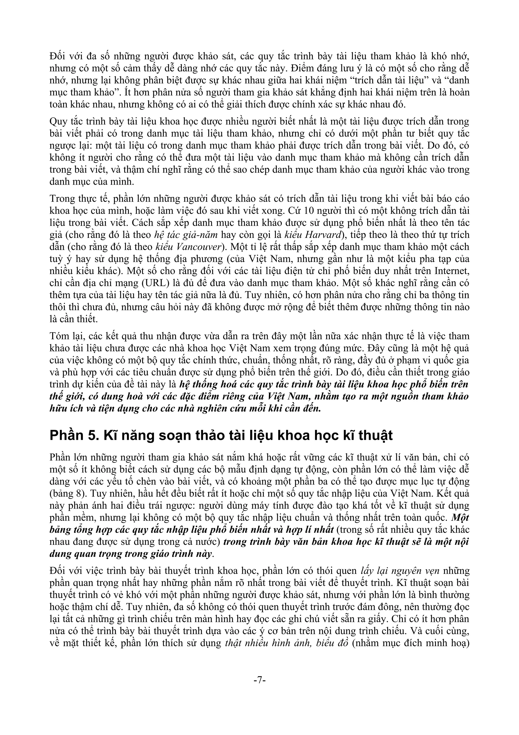 Đối với đa số những người được khảo sát, các quy tắc trình bày tài liệu tham khảo là khó nhớ,
nhưng có một số cảm thấy dễ dàng nhớ các quy tắc này. Điểm đáng lưu ý là có một số cho rằng dễ
nhớ, nhưng lại không phân biệt được sự khác nhau giữa hai khái niệm “trích dẫn tài liệu” và “danh
mục tham khảo”. Ít hơn phân nửa số người tham gia khảo sát khẳng định hai khái niệm trên là hoàn
toàn khác nhau, nhưng không có ai có thể giải thích được chính xác sự khác nhau đó.
Quy tắc trình bày tài liệu khoa học được nhiều người biết nhất là một tài liệu được trích dẫn trong
bài viết phải có trong danh mục tài liệu tham khảo, nhưng chỉ có dưới một phần tư biết quy tắc
ngược lại: một tài liệu có trong danh mục tham khảo phải được trích dẫn trong bài viết. Do đó, có
không ít người cho rằng có thể đưa một tài liệu vào danh mục tham khảo mà không cần trích dẫn
trong bài viết, và thậm chí nghĩ rằng có thể sao chép danh mục tham khảo của người khác vào trong
danh mục của mình.
Trong thực tế, phần lớn những người được khảo sát có trích dẫn tài liệu trong khi viết bài báo cáo
khoa học của mình, hoặc làm việc đó sau khi viết xong. Cứ 10 người thì có một không trích dẫn tài
liệu trong bài viết. Cách sắp xếp danh mục tham khảo được sử dụng phổ biến nhất là theo tên tác
giả (cho rằng đó là theo hệ tác giả-năm hay còn gọi là kiểu Harvard), tiếp theo là theo thứ tự trích
dẫn (cho rằng đó là theo kiểu Vancouver). Một tỉ lệ rất thấp sắp xếp danh mục tham khảo một cách
tuỳ ý hay sử dụng hệ thống địa phương (của Việt Nam, nhưng gần như là một kiểu pha tạp của
nhiều kiểu khác). Một số cho rằng đối với các tài liệu điện tử chỉ phố biến duy nhất trên Internet,
chỉ cần địa chỉ mạng (URL) là đủ để đưa vào danh mục tham khảo. Một số khác nghĩ rằng cần có
thêm tựa của tài liệu hay tên tác giả nữa là đủ. Tuy nhiên, có hơn phân nửa cho rằng chỉ ba thông tin
thôi thì chưa đủ, nhưng câu hỏi này đã không được mở rộng để biết thêm được những thông tin nào
là cần thiết.
Tóm lại, các kết quả thu nhận được vừa dẫn ra trên đây một lần nữa xác nhận thực tế là việc tham
khảo tài liệu chưa được các nhà khoa học Việt Nam xem trọng đúng mức. Đây cũng là một hệ quả
của việc không có một bộ quy tắc chính thức, chuẩn, thống nhất, rõ ràng, đầy đủ ở phạm vi quốc gia
và phù hợp với các tiêu chuẩn được sử dụng phổ biến trên thế giới. Do đó, điều cần thiết trong giáo
trình dự kiến của đề tài này là hệ thống hoá các quy tắc trình bày tài liệu khoa học phổ biến trên
thế giới, có dung hoà với các đặc điểm riêng của Việt Nam, nhằm tạo ra một nguồn tham khảo
hữu ích và tiện dụng cho các nhà nghiên cứu mỗi khi cần đến.

Phần 5. Kĩ năng soạn thảo tài liệu khoa học kĩ thuật
Phần lớn những người tham gia khảo sát nắm khá hoặc rất vững các kĩ thuật xử lí văn bản, chỉ có
một số ít không biết cách sử dụng các bộ mẫu định dạng tự động, còn phần lớn có thể làm việc dễ
dàng với các yếu tố chèn vào bài viết, và có khoảng một phần ba có thể tạo được mục lục tự động
(bảng 8). Tuy nhiên, hầu hết đều biết rất ít hoặc chỉ một số quy tắc nhập liệu của Việt Nam. Kết quả
này phản ánh hai điều trái ngược: người dùng máy tính được đào tạo khá tốt về kĩ thuật sử dụng
phần mềm, nhưng lại không có một bộ quy tắc nhập liệu chuẩn và thống nhất trên toàn quốc. Một
bảng tổng hợp các quy tắc nhập liệu phổ biến nhất và hợp lí nhất (trong số rất nhiều quy tắc khác
nhau đang được sử dụng trong cả nước) trong trình bày văn bản khoa học kĩ thuật sẽ là một nội
dung quan trọng trong giáo trình này.
Đối với việc trình bày bài thuyết trình khoa học, phần lớn có thói quen lấy lại nguyên vẹn những
phần quan trọng nhất hay những phần nắm rõ nhất trong bài viết để thuyết trình. Kĩ thuật soạn bài
thuyết trình có vẻ khó với một phần những người được khảo sát, nhưng với phần lớn là bình thường
hoặc thậm chí dễ. Tuy nhiên, đa số không có thói quen thuyết trình trước đám đông, nên thường đọc
lại tất cả những gì trình chiếu trên màn hình hay đọc các ghi chú viết sẵn ra giấy. Chỉ có ít hơn phân
nửa có thể trình bày bài thuyết trình dựa vào các ý cơ bản trên nội dung trình chiếu. Và cuối cùng,
về mặt thiết kế, phần lớn thích sử dụng thật nhiều hình ảnh, biểu đồ (nhằm mục đích minh hoạ)


                                                 -7-
 