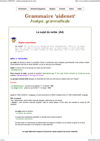 Grammaire Verbes/Conjugaison Analyse Civisme Calcul Index
Le sujet du verbe (A4)
Règles essentielles
Le sujet est le mot ou le groupe de mots représentant l'être ou la chose
qui fait ou subit l'action exprimée par le verbe auquel il est rattaché.
Dans la phrase, le sujet occupe un rôle important, car il est celui dont
on parle.
§A04 / a - Généralités
Le sujet est après le verbe, la première chose à rechercher dans l'analyse grammaticale d'une phrase simple.
(Sous-entendu une fois le verbe identifié, ce qui ne veut pas dire analysé).
Sujet = c'est le mot (ou le groupe de mots) qui fait l'action :
- Le chien aboie.
Pour trouver le sujet, on pose la question "qui est-ce qui ?" S'il s'agit d'êtres humains ou d'animaux, ou la
question "qu'est-ce qui ?" S'il s'agit de choses.
Le groupe nominal (GN) désigne un ensemble de mots qui sont tous en relation avec son "noyau" :
Exemple :
- Le cheval galope : qui est-ce qui galope ? > le cheval = GN
- La neige tombe : qu'est-ce qui tombe ? > la neige = GN
Après la "méth moderne", ci-dessus, on peut poursuivre et affiner l'analyse avec la "méth traditionnelle" ci-après.
GN : le cheval
- le = déterminant, article défini masculin singulier, détermine le mot cheval.
- cheval = nom commun masculin singulier, sujet du verbe galope. (C'est dans cet exemple le noyau du GN
analysé).
Le sujet varie en nombre :
- La voiture, les voitures.
Le sujet peut quelquefois posséder un double sens suivant le genre :
- Un somme, une somme.
On peut saisir ici l'importance du déterminant qui indique à l'auditeur ou au lecteur le genre et le sens
du mot que le locuteur ou le scripteur a voulu exprimer.
Le sujet détermine toujours l'accord du verbe auquel il se trouve rattaché.
Grammaire AIDENET : analyse grammaticale du sujet http://www.aidenet.eu/analyse04.htm
1 sur 4 24/07/2014 16:23
 