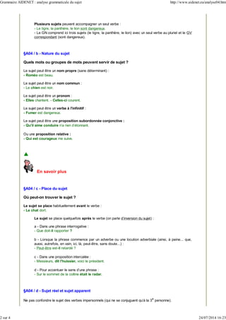 Plusieurs sujets peuvent accompagner un seul verbe :
- Le tigre, la panthère, le lion sont dangereux.
- Le GN comprend ici trois sujets (le tigre, la panthère, le lion) avec un seul verbe au pluriel et le GV
correspondant (sont dangereux).
§A04 / b - Nature du sujet
Quels mots ou groupes de mots peuvent servir de sujet ?
Le sujet peut être un nom propre (sans déterminant) :
- Roméo est beau.
Le sujet peut être un nom commun :
- Le chien est noir.
Le sujet peut être un pronom :
- Elles chantent. - Celles-ci courent.
Le sujet peut être un verbe à l'infinitif :
- Fumer est dangereux.
Le sujet peut être une proposition subordonnée conjonctive :
- Qu'il aime conduire n'a rien d'étonnant.
Ou une proposition relative :
- Qui est courageux me suive.
En savoir plus
§A04 / c - Place du sujet
Où peut-on trouver le sujet ?
Le sujet se place habituellement avant le verbe :
- Le chat dort.
Le sujet se place quelquefois après le verbe (on parle d'inversion du sujet) :
a - Dans une phrase interrogative :
- Que doit-il rapporter ?
b - Lorsque la phrase commence par un adverbe ou une locution adverbiale (ainsi, à peine... que,
aussi, autrefois, en vain, ici, là, peut-être, sans doute...) :
- Peut-être est-il retardé ?
c - Dans une proposition intercalée :
- Messieurs, dit l'huissier, voici le président.
d - Pour accentuer le sens d'une phrase :
- Sur le sommet de la colline était le radar.
§A04 / d - Sujet réel et sujet apparent
Ne pas confondre le sujet des verbes impersonnels (qui ne se conjuguent qu'à la 3
e
personne).
Grammaire AIDENET : analyse grammaticale du sujet http://www.aidenet.eu/analyse04.htm
2 sur 4 24/07/2014 16:23
 