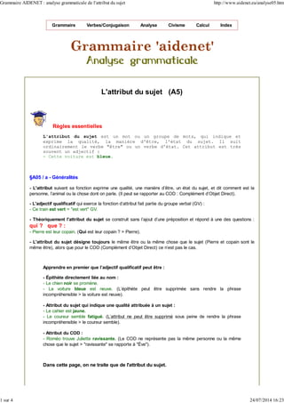 Grammaire Verbes/Conjugaison Analyse Civisme Calcul Index
L'attribut du sujet (A5)
Règles essentielles
L'attribut du sujet est un mot ou un groupe de mots, qui indique et
exprime la qualité, la manière d'être, l'état du sujet. Il suit
ordinairement le verbe "être" ou un verbe d'état. Cet attribut est très
souvent un adjectif :
- Cette voiture est bleue.
§A05 / a - Généralités
- L'attribut suivant sa fonction exprime une qualité, une manière d'être, un état du sujet, et dit comment est la
personne, l’animal ou la chose dont on parle. (Il peut se rapporter au COD : Complément d'Objet Direct).
- L'adjectif qualificatif qui exerce la fonction d'attribut fait partie du groupe verbal (GV) :
- Ce train est vert = "est vert" GV.
- Théoriquement l'attribut du sujet se construit sans l'ajout d'une préposition et répond à une des questions :
qui ? que ? :
- Pierre est leur copain. (Qui est leur copain ? > Pierre).
- L'attribut du sujet désigne toujours le même être ou la même chose que le sujet (Pierre et copain sont le
même être), alors que pour le COD (Complément d'Objet Direct) ce n'est pas le cas.
Apprendre en premier que l’adjectif qualificatif peut être :
- Épithète directement liée au nom :
- Le chien noir se promène.
- La voiture bleue est neuve. (L'épithète peut être supprimée sans rendre la phrase
incompréhensible > la voiture est neuve).
- Attribut du sujet qui indique une qualité attribuée à un sujet :
- Le cahier est jaune.
- Le coureur semble fatigué. (L'attribut ne peut être supprimé sous peine de rendre la phrase
incompréhensible > le coureur semble).
- Attribut du COD :
- Roméo trouve Juliette ravissante. (Le COD ne représente pas la même personne ou la même
chose que le sujet > "ravissante" se rapporte à "Ève").
Dans cette page, on ne traite que de l'attribut du sujet.
Grammaire AIDENET : analyse grammaticale de l'attribut du sujet http://www.aidenet.eu/analyse05.htm
1 sur 4 24/07/2014 16:23
 