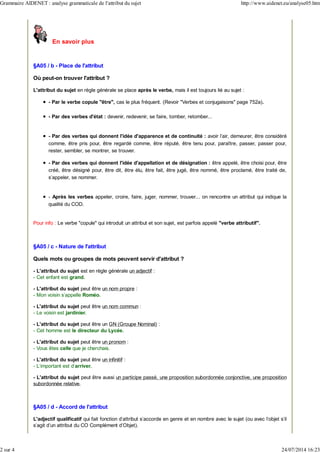 En savoir plus
§A05 / b - Place de l'attribut
Où peut-on trouver l'attribut ?
L'attribut du sujet en règle générale se place après le verbe, mais il est toujours lié au sujet :
- Par le verbe copule "être", cas le plus fréquent. (Revoir "Verbes et conjugaisons" page 752a).
- Par des verbes d'état : devenir, redevenir, se faire, tomber, retomber...
- Par des verbes qui donnent l'idée d'apparence et de continuité : avoir l'air, demeurer, être considéré
comme, être pris pour, être regardé comme, être réputé, être tenu pour, paraître, passer, passer pour,
rester, sembler, se montrer, se trouver.
- Par des verbes qui donnent l'idée d'appellation et de désignation : être appelé, être choisi pour, être
créé, être désigné pour, être dit, être élu, être fait, être jugé, être nommé, être proclamé, être traité de,
s'appeler, se nommer.
- Après les verbes appeler, croire, faire, juger, nommer, trouver... on rencontre un attribut qui indique la
qualité du COD.
Pour info : Le verbe "copule" qui introduit un attribut et son sujet, est parfois appelé "verbe attributif".
§A05 / c - Nature de l'attribut
Quels mots ou groupes de mots peuvent servir d'attribut ?
- L'attribut du sujet est en règle générale un adjectif :
- Cet enfant est grand.
- L'attribut du sujet peut être un nom propre :
- Mon voisin s'appelle Roméo.
- L'attribut du sujet peut être un nom commun :
- Le voisin est jardinier.
- L'attribut du sujet peut être un GN (Groupe Nominal) :
- Cet homme est le directeur du Lycée.
- L'attribut du sujet peut être un pronom :
- Vous êtes celle que je cherchais.
- L'attribut du sujet peut être un infinitif :
- L'important est d'arriver.
- L'attribut du sujet peut être aussi un participe passé, une proposition subordonnée conjonctive, une proposition
subordonnée relative.
§A05 / d - Accord de l'attribut
L'adjectif qualificatif qui fait fonction d'attribut s'accorde en genre et en nombre avec le sujet (ou avec l'objet s'il
s'agit d'un attribut du CO Complément d'Objet).
Grammaire AIDENET : analyse grammaticale de l'attribut du sujet http://www.aidenet.eu/analyse05.htm
2 sur 4 24/07/2014 16:23
 