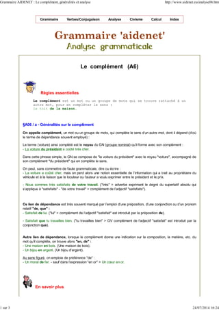 Grammaire Verbes/Conjugaison Analyse Civisme Calcul Index
Le complément (A6)
Règles essentielles
Le complément est un mot ou un groupe de mots qui se trouve rattaché à un
autre mot, pour en compléter le sens :
le toit de la maison.
§A06 / a - Généralités sur le complément
On appelle complément, un mot ou un groupe de mots, qui complète le sens d'un autre mot, dont il dépend (d'où
le terme de dépendance souvent employé) :
Le terme (voiture) ainsi complété est le noyau du GN (groupe nominal) qu’il forme avec son complément :
- La voiture du président a coûté très cher.
Dans cette phrase simple, le GN se compose de "la voiture du président" avec le noyau "voiture", accompagné de
son complément "du président" qui en complète le sens.
On peut, sans commettre de faute grammaticale, dire ou écrire :
- La voiture a coûté cher, mais on perd alors une notion essentielle de l'information qui a trait au propriétaire du
véhicule et à la liaison que le locuteur ou l'auteur a voulu exprimer entre le président et le prix.
- Nous sommes très satisfaits de votre travail. ("très" > adverbe exprimant le degré du superlatif absolu qui
s'applique à "satisfaits" - "de votre travail" > complément de l’adjectif "satisfaits").
Ce lien de dépendance est très souvent marqué par l’emploi d’une préposition, d’une conjonction ou d’un pronom
relatif "de, que" :
- Satisfait de lui. ("lui" > complément de l’adjectif "satisfait" est introduit par la préposition de).
- Satisfait que tu travailles bien. ("tu travailles bien" > GV complément de l’adjectif "satisfait" est introduit par la
conjonction que).
Autre lien de dépendance, lorsque le complément donne une indication sur la composition, la matière, etc. du
mot qu'il complète, on trouve alors "en, de" :
- Une maison en bois. (Une maison de bois).
- Un bijou en argent. (Un bijou d'argent).
Au sens figuré, on emploie de préférence "de" :
- Un moral de fer. - sauf dans l’expression "en or" > Un cœur en or.
En savoir plus
Grammaire AIDENET : Le complément, généralités et analyse http://www.aidenet.eu/analyse06.htm
1 sur 3 24/07/2014 16:24
 