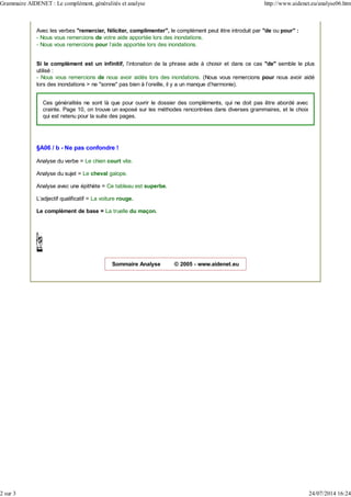 Avec les verbes "remercier, féliciter, complimenter", le complément peut être introduit par "de ou pour" :
- Nous vous remercions de votre aide apportée lors des inondations.
- Nous vous remercions pour l'aide apportée lors des inondations.
Si le complément est un infinitif, l'intonation de la phrase aide à choisir et dans ce cas "de" semble le plus
utilisé :
- Nous vous remercions de nous avoir aidés lors des inondations. (Nous vous remercions pour nous avoir aidé
lors des inondations > ne "sonne" pas bien à l'oreille, il y a un manque d'harmonie).
Ces généralités ne sont là que pour ouvrir le dossier des compléments, qui ne doit pas être abordé avec
crainte. Page 10, on trouve un exposé sur les méthodes rencontrées dans diverses grammaires, et le choix
qui est retenu pour la suite des pages.
§A06 / b - Ne pas confondre !
Analyse du verbe = Le chien court vite.
Analyse du sujet = Le cheval galope.
Analyse avec une épithète = Ce tableau est superbe.
L'adjectif qualificatif = La voiture rouge.
Le complément de base = La truelle du maçon.
Sommaire Analyse © 2005 - www.aidenet.eu
Grammaire AIDENET : Le complément, généralités et analyse http://www.aidenet.eu/analyse06.htm
2 sur 3 24/07/2014 16:24
 