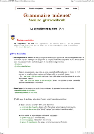 Grammaire Verbes/Conjugaison Analyse Civisme Calcul Index
Le complément du nom (A7)
Règles essentielles
Le complément du nom qui appartient au Groupe Nominal de la phrase
apporte une précision sur ce nom, par l'intermédiaire d'une préposition :
- Un litre de lait.
§A07 / a - Généralités
Le complément de nom est un mot (ou un groupe de mots) qui apporte une précision supplémentaire à un
autre nom auquel il est lié par une préposition. Il n'a pas une fonction obligatoire et peut être supprimé
sans risque de commettre une faute du point de vue strictement grammatical :
- Une tonne.
- Une tonne de charbon.
Mais en le supprimant, il faut noter la perte essentielle d'information qui en résulte et c'est
pourquoi ce complément est pratiquement indispensable au sens de la phrase.
- Dire : une tonne a été déchargée, se trouve il est vrai à peine compréhensible et le sens de
la phrase est "pauvre".
- Dire : une tonne de gravier a été déchargée, devient une phrase qui ainsi complétée
retrouve toute sa valeur d'information.
Pas d'accord (ni en genre ni en nombre) du complément de nom avec le nom qu'il complète :
- La motocyclette de mon frère.
- Les motocyclettes de mon frère.
C'est le sens de la phrase qui va dicter l'accord suivant la pensée du scripteur :
A - Soit, il conserve le nombre défini par le dictionnaire :
- La cérémonie des fiançailles. ("des" définit "fiançailles" qui est toujours féminin pluriel).
- La cérémonie de mariage. ("de" définit "mariage" comme étant masculin singulier).
B - Soit, le sens de la phrase peut aussi définir son nombre :
- Un quintal de blé. (Qui contient du blé).
- Un panier de cerises. (Qui contient des cerises).
- Un groupe de manifestants. (Le groupe contenait plusieurs manifestants).
Grammaire AIDENET : Le complément du nom, analyse http://www.aidenet.eu/analyse07.htm
1 sur 4 24/07/2014 16:24
 