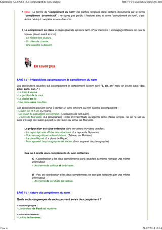 Nota : Le terme de "complément du nom" est parfois remplacé dans certains documents par le terme
"complément déterminatif" : ne soyez pas perdu ! Restons avec le terme "complément du nom", c'est-
à-dire celui qui complète le sens d'un nom.
Le complément se place en règle générale après le nom. (Pour mémoire > en langage littéraire on peut le
trouver placer avant le nom) :
- Le maillot des joueurs.
- Un chien de chasse.
- Une assiette à dessert.
En savoir plus
§A07 / b - Prépositions accompagnant le complément du nom
Les prépositions usuelles qui accompagnent le complément du nom sont "à, de, en" mais on trouve aussi "par,
pour, sans, sur..." :
- Le train à vapeur.
- Le portillon de la cour.
- La chaise en fer.
- Une pièce sans meubles.
Ces prépositions peuvent servir à donner un sens différent au nom qu'elles accompagnent :
- L'avion de 14 h 30. (L'heure).
- Cet avion de passagers est complet. (L'utilisation de cet avion).
- L'avion de Marseille. (La provenance) : noter ici l'incertitude qu'apporte cette phrase simple, car on ne sait au
juste s'il s'agit de l'avion qui part ou de l'avion qui arrive de Marseille.
La préposition est sous-entendue dans certaines tournures usuelles :
- Le rayon épicerie affiche des réductions. (Le rayon de l'épicerie).
- Voici un magnifique tableau Matisse. (Tableau de Matisse).
- La place Riquet. (La place de Riquet).
- Mon appareil de photographie est ancien. (Mon appareil de photographie).
Cas où il existe deux compléments du nom rattachés :
C - Coordination si les deux compléments sont rattachés au même nom par une même
information :
- Un chemin de cailloux et de briques.
D - Pas de coordination si les deux compléments ne sont pas rattachés par une même
information :
- Un chemin de servitude en cailloux.
§A07 / c - Nature du complément du nom
Quels mots ou groupes de mots peuvent servir de complément ?
- un nom propre :
- L'ordinateur de Paul est moderne.
- un nom commun :
- Un kilo de bananes.
Grammaire AIDENET : Le complément du nom, analyse http://www.aidenet.eu/analyse07.htm
2 sur 4 24/07/2014 16:24
 