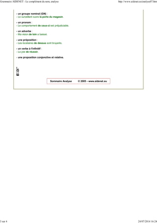 - un groupe nominal (GN) :
- Le surveillant ouvre la porte du magasin.
- un pronom :
- Le comportement de ceux-ci est préjudiciable.
- un adverbe :
- Ma vision de loin a baissé.
- une préposition :
- Les locataires de dessus sont bruyants.
- un verbe à l'infinitif :
- La joie de réussir.
- une proposition conjonctive et relative.
Sommaire Analyse © 2005 - www.aidenet.eu
Grammaire AIDENET : Le complément du nom, analyse http://www.aidenet.eu/analyse07.htm
3 sur 4 24/07/2014 16:24
 