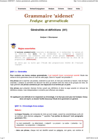 Grammaire Verbes/Conjugaison Analyse Civisme Calcul Index
Généralités et définitions (A1)
Analyser = Décomposer
Règles essentielles
L'analyse grammaticale consiste à décomposer et à rechercher la nature et
la fonction des mots. On va rechercher la catégorie à laquelle
appartiennent les éléments (les mots) d'une phrase (nature). Ensuite
définir les rapports qui affectent ces éléments entre eux au sein de la
proposition (fonction).
On verra par la suite que l'étude des propositions relève de l'analyse
logique.
§A01 / a - Généralités
Pour conduire une bonne analyse grammaticale, il est impératif d'avoir correctement assimilé l'étude des
verbes et de la grammaire (liens en haut de cette page). Sinon la "noyade" est prévisible !!!
Une phrase sert à exprimer une pensée, oralement ou par écrit, et n'est pas construite au hasard, mais de façon
ordonnée. L'analyse va permettre de découvrir les liens qui existent entre les mots et les groupes de mots. En
règle générale une phrase commence par une majuscule et se termine par un point.
Une phrase peut présenter diverses formes suivant ses définitions et dans la page suivante on retrouve les
définitions simples, mais indispensables à connaître pour effectuer une analyse.
En appliquant une méthode et en respectant sa chronologie, il ne faut pas avoir peur de l'analyse. Conçu
dans cet esprit, ce dossier facilite beaucoup l'étude de la grammaire en général.
§A01 / b - Chronologie d'une analyse
Nature :
La langue française, est composée de mots qui sont rangés, suivant les caractéristiques qu'ils ont
en commun, dans diverses catégories *** appelées "Les parties du discours" (voir paragraphe
grammaire 151) :
Le nom (substantif) - Le déterminant - L'adjectif - Le pronom - Le verbe - L'adverbe - La
préposition - La conjonction - L'interjection.
- dans une phrase, chaque mot est identifié suivant sa catégorie, son genre, son nombre et
Grammaire AIDENET : Analyse grammaticale, généralités et définitions http://www.aidenet.eu/analyse01.htm
1 sur 3 24/07/2014 16:22
 