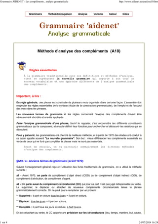 Grammaire Verbes/Conjugaison Analyse Civisme Calcul Index
Méthode d'analyse des compléments (A10)
Règles essentielles
À la grammaire traditionnelle avec ses définitions et méthodes d'analyse,
vient se superposer la nouvelle grammaire qui apporte à son tour un
nouveau vocabulaire et une approche différente de l'analyse grammaticale
des compléments.
Important, à lire :
En règle générale, une phrase est constituée de plusieurs mots organisés d'une certaine façon. L'ensemble doit
respecter les règles essentielles de la syntaxe (étude de la construction grammaticale), de l'emploi et de l'accord
des mots dans les phrases.
Les nouveaux termes de grammaire et les règles concernant l'analyse des compléments doivent être
sérieusement abordés et ensuite appliqués.
Faire l'analyse grammaticale d'une phrase, faut-il le rappeler, c'est reconnaître les différents constituants
grammaticaux qui la composent, et ensuite définir leur fonction pour rechercher et découvrir les relations qui en
découlent.
Pour y parvenir, les grammairiens ont cherché la meilleure méthode, et à partir de 1970 des études ont conduit à
ce qu'on appelle souvent "La nouvelle grammaire". Son but : mieux différencier les compléments essentiels au
verbe de ceux qui ne font que compléter la phrase mais ne sont pas essentiels.
Avant de choisir, on va parcourir sommairement les diverses méthodes
d'analyse des compléments.
§A10 / a - Anciens termes de grammaire (avant 1970)
Suivant l'enseignement général reçu et l'utilisation des livres traditionnels de grammaire, on a utilisé la méthode
suivante :
a1 - Avant 1970, on parle de complément d'objet direct (COD) ou de complément d'objet indirect (COI), de
complément d'attribution, de complément d'agent.
a2 - On parle aussi du complément circonstanciel (CC) qui pour sa part n'est pas jugé indispensable au verbe.
Le supprimer, le déplacer ou attacher de nouveaux compléments circonstanciels laisse la phrase
grammaticalement correcte. On ne peut pas le remplacer par un pronom :
** Supprimé : il part en voiture tous les jours > il part en voiture.
** Déplacé : tous les jours > il part en voiture.
** Complété : il part tous les jours en voiture, à huit heures.
En se rattachant au verbe, le CC apporte une précision sur les circonstances (lieu, temps, manière, but, cause,
Grammaire AIDENET : Les compléments , analyse grammaticale http://www.aidenet.eu/analyse10.htm
1 sur 4 24/07/2014 16:24
 