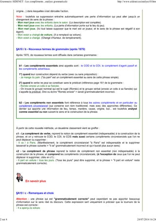 origine...) dans lesquelles s’est déroulée l’action.
Noter : toutefois sa suppression entraîne automatiquement une perte d'information qui peut aller jusqu'à un
changement de sens de la phrase :
- Mon mari joue avec les enfants dans le salon. (La description est complète).
- Mon mari joue avec les enfants. (La perte d'information porte sur le lieu du jeu).
- Mon mari joue. (Ici tout laisse supposer que le mari est un joueur, et le sens de la phrase est négatif à son
égard).
- Mon voisin a changé de voiture. (Il a remplacé sa voiture).
- Mon voisin a changé. (Changé d'humeur, de tempérament).
§A10 / b - Nouveaux termes de grammaire (après 1970)
Après 1970, de nouveaux termes sont diffusés dans certaines grammaires :
b1 - Les compléments essentiels ainsi appelés sont : le COD et le COI, le complément d'agent passif et
les compléments adverbiaux.
1°) quand leur construction dépend du verbe (avec ou sans préposition) :
- Je mange du pain. ("du pain" est un complément essentiel au sens de cette phrase simple).
2°) quand le verbe ne peut se constituer sans le prédicat (référence page 161 de la grammaire :
- Roméo envoie un colis à sa fiancée.
- On trouve le groupe nominal qui est le sujet (Roméo) et le groupe verbal (envoie un colis à sa fiancée) qui
s'appelle le prédicat. Dire ou écrire "Roméo envoie" > serait grammaticalement incorrect.
b2 - Les compléments non essentiels font référence à tous les autres compléments et en particulier au
complément circonstanciel (qui conserve son nom traditionnel, mais avec des approches différentes). Ce
dernier qui apporte une information de lieu, temps, manière, cause, origine, but... est toutefois analysé
comme essentiel ou non suivant le sens et la construction de la phrase.
À partir de cette nouvelle méthode, un deuxième classement vient se greffer :
c1 - Le complément de verbe, reprend la notion de complément essentiel (indispensable) à la construction de la
phrase, et on y retrouve le COD, le COI, le COS mais aussi certains compléments circonstanciels que l'on ne
peut déplacer ou supprimer :
- Il va / à Paris. (Manifestement, le complément circonstanciel "à Paris" est indispensable et le supprimer
laisserait la phrase suivante > "il va" grammaticalement incorrect et qui n'aurait plus aucun sens).
c2 - Le complément de phrase reprend la notion de complément non essentiel (non indispensable) à la
construction de la phrase, et comprend les compléments circonstanciels, (à l'exception de ceux que l'on ne peut
déplacer ni supprimer, cités en c1) :
- Il part en voiture / tous les jours. ("tous les jours" peut être supprimé, et la phrase > "il part en voiture" reste
grammaticalement correcte).
En savoir plus
§A10 / c - Remarques et choix
Attention : une phrase qui est "grammaticalement correcte" peut cependant ne pas apporter beaucoup
d'information sur le sens réel du discours. Cette expression sert uniquement à préciser que la tournure de la
phrase est correcte :
- Il a aperçu la voiture.
Grammaire AIDENET : Les compléments , analyse grammaticale http://www.aidenet.eu/analyse10.htm
2 sur 4 24/07/2014 16:24
 