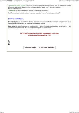 - Il a aperçu la voiture du voisin. C'est aussi une phrase grammaticalement correcte, mais qui renferme et apporte
à l'auditeur ou au lecteur une information importante, à savoir que la voiture appartient au voisin.
Ne pas confondre avec :
- Il a aperçu. Est "grammaticalement incorrect" > manque un complément.
Pour "grammaticalement incorrect", on peut aussi rencontrer le terme "phrase agrammaticale".
Le choix : sachant que...
On doit adopter une des méthodes décrites ci-dessus sans les "panacher", et comme la compréhension de ce
chapitre sur les compléments est essentielle, on doit rester limpide.
Il est délicat de renier l'enseignement traditionnel (a1 + a2), et il est prématuré d'adopter la méthode (c1 + c2)
qui est de conception récente et ne fait pas l'unanimité parmi les grammairiens.
On va donc poursuivre l'étude des compléments sur la base
de la méthode intermédiaire b1 + b2.
Sommaire Analyse © 2005 - www.aidenet.eu
Grammaire AIDENET : Les compléments , analyse grammaticale http://www.aidenet.eu/analyse10.htm
3 sur 4 24/07/2014 16:24
 