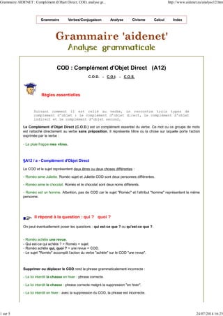 Grammaire Verbes/Conjugaison Analyse Civisme Calcul Index
COD : Complément d'Objet Direct (A12)
C.O.D. - C.O.I. - C.O.S.
Règles essentielles
Suivant comment il est relié au verbe, on rencontre trois types de
complément d'objet : le complément d'objet direct, le complément d'objet
indirect et le complément d'objet second.
Le Complément d'Objet Direct (C.O.D.) est un complément essentiel du verbe. Ce mot ou ce groupe de mots
est rattaché directement au verbe sans préposition. Il représente l'être ou la chose sur laquelle porte l'action
exprimée par le verbe :
- La pluie frappe mes vitres.
§A12 / a - Complément d'Objet Direct
Le COD et le sujet représentent deux êtres ou deux choses différentes :
- Roméo aime Juliette. Roméo sujet et Juliette COD sont deux personnes différentes.
- Roméo aime le chocolat. Roméo et le chocolat sont deux noms différents.
- Roméo est un homme. Attention, pas de COD car le sujet "Roméo" et l'attribut "homme" représentent la même
personne.
Il répond à la question : qui ? quoi ?
On peut éventuellement poser les questions : qui est-ce que ? ou qu'est-ce que ?.
- Roméo achète une revue.
- Qui est-ce qui achète ? > Roméo = sujet.
- Roméo achète qui, quoi ? > une revue = COD.
- Le sujet "Roméo" accomplit l'action du verbe "achète" sur le COD "une revue".
Supprimer ou déplacer le COD rend la phrase grammaticalement incorrecte :
- La loi interdit la chasse en hiver : phrase correcte.
- La loi interdit la chasse : phrase correcte malgré la suppression "en hiver".
- La loi interdit en hiver : avec la suppression du COD, la phrase est incorrecte.
Grammaire AIDENET : Complément d'Objet Direct, COD, analyse gr... http://www.aidenet.eu/analyse12.htm
1 sur 5 24/07/2014 16:25
 