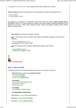 - La chasse la loi interdit en hiver : avec le déplacement du COD, la phrase est incorrecte.
Certains verbes peuvent être employés avec ou sans COD (verbes transitifs et intransitifs à la fois) :
- Le jardinier bine.
- Le jardinier bine son jardin.
Les verbes qui accompagnent un Complément d'objet direct (COD) sont appelés verbes transitifs directs.
(Conjugaison page 752 : un verbe transitif sert à exprimer une action du sujet qui s'effectue directement sur une
personne ou une chose) : abîmer, abolir, accorder, caresser, ceinturer, décomprimer, épingler, greffer, interdire,
planter, retrancher, situer...
Pour vérifier qu'on est bien en présence d'un COD :
On doit pouvoir poser la question "qui" quand le complément représente un être animé (ou
plusieurs) :
- Ce soir je rencontre mon avocat.
- Je rencontre qui ? mon avocat > COD.
On doit pouvoir poser la question "quoi" quand il s'agit d'un nom inanimé :
- Ce soir j'achète un gâteau.
- J'achète quoi ? un gâteau > COD.
En savoir plus
§A12 / b - Nature des COD
Le COD qui fait partie du GV (Groupe Verbal) s'articule autour de son noyau, qui peut être :
- Un nom propre ou commun ou un groupe nominal :
- Paul a rencontré Pierre.
- Je meuble ma chambre.
- Juliette cultive de jolies fleurs.
- Un pronom :
- Les spectateurs les regardaient jouer.
- Il le conduit à la clinique.
- Demain je les reçois.
- Un infinitif :
- J'aime chanter. (J'aime le chant).
- Une proposition subordonnée :
a) Conjonctive : Je sens qu'ils seront heureux.
b) Relative : Aimez qui vous souhaitez.
c) Infinitive : J'aperçois Roméo chanter.
Grammaire AIDENET : Complément d'Objet Direct, COD, analyse gr... http://www.aidenet.eu/analyse12.htm
2 sur 5 24/07/2014 16:25
 