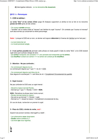 d) Interrogative indirecte : Je me demande s'ils réussiront.
§A12 / c - Remarques
1 - COD et attribut :
Le verbe "être" et les verbes d'état (page 05 Analyse) supportent un attribut et de ce fait on ne rencontre
jamais de COD après de tels verbes :
- Ce coureur semble nerveux.
- "sembler" est un verbe d'état et "nerveux" est l'attribut du sujet "coureur". On constate que "coureur et nerveux"
sont deux termes qui concernent le même personnage.
Noter : Lorsque le COD est un nom, ce dernier est toujours déterminé (à l'inverse de l'attribut qui ne l'est pas) :
- La lune éclaire la nuit.
- Le travail paraissait simple.
2 - Il est parfois possible de permuter cette phrase en mode passif à l'aide du verbe "être", et le COD devient
sujet sans que la phrase change de sens :
- Le camion transporte une caravane >>> une caravane est transportée par le camion.
- Le chauffeur conduit son camion >>> le camion est conduit par le chauffeur.
3 - Attention - Ne pas confondre :
- Ce commerçant négocie du vin.
Le commerçant négocie qui ? quoi ? > du vin > COD.
- Ce commerçant négocie cent litres de vin.
Que négocie le commerçant ? > cent litres de vin > Complément Circonstanciel de quantité.
4 - Sujet inversé :
Ne pas confondre le COD avec un sujet inversé :
- Devant la maison dormait Roméo.
- Dormait qui ? quoi ? > Roméo > COD > NON.
NON : Remettons la phrase dans l'ordre normal :
- Roméo dormait devant la maison :
- Qui est-ce qui dormait ? > Roméo > sujet.
- Dormait où ? > devant la maison > Complément circonstanciel de lieu.
En cas de doute, rechercher en premier le sujet.
5 - Place du COD, à droite du verbe, sauf :
Quand il est pronom nominal, interrogatif ou relatif :
- Les adversaires nous observaient.
- Quelle voiture achètes-tu ?
- Les lions que vous regardez.
Grammaire AIDENET : Complément d'Objet Direct, COD, analyse gr... http://www.aidenet.eu/analyse12.htm
3 sur 5 24/07/2014 16:25
 