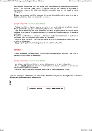 éventuellement sa personne. Pour les verbes, il est indispensable de mentionner ses différentes
formes : voix, personne, mode, temps. En cas de doute on doit consulter le dictionnaire et
éventuellement examiner les différentes définitions proposées pour un mot ayant la même
orthographe.
Chaque mot va donner ou hériter du genre, du nombre et éventuellement de la personne que le
locuteur ou l'auteur a choisi pour transmettre sa pensée.
Exemple simple no
1 : une voiture bleue démarre
- "voiture" nom féminin singulier, apporte son genre et son nombre (féminin singulier) à l'adjectif
"bleue" qui en hérite, ainsi qu'au déterminant "une" et au verbe " démarre".
- "une" article indéfini singulier, est le déterminant qui hérite du genre (voiture est un nom féminin
d'après le dictionnaire) et du nombre (singulier conformément à la pensée du locuteur ou auteur de
la phrase).
À son tour, pour l'auditeur ou le lecteur, ce déterminant facilite la compréhension de la phrase en
précisant le genre et le nombre du mot "voiture" qu'il détermine.
- "démarre" verbe "démarrer", voix active et troisième personne du singulier de l'indicatif présent, est
le verbe de cette phrase.
- "bleue" adjectif qualificatif, hérite du genre et du nom "voiture" qu'il qualifie.
Fonction :
- Définir la fonction d'un mot consiste à rechercher quel rôle il joue dans la phrase, à quoi il sert et
quel est son rapport avec les autres mots.
Exemple simple no
2 : une voiture bleue démarre
- une voiture = sujet du verbe démarrer, qui sert à définir de qui ou de quoi il est question.
- bleue = adjectif épithète se rapporte au mot voiture avec lequel il s'accorde et apporte une
précision sur la couleur de ce véhicule.
- "démarre" = verbe qui prend le nombre et la personne du sujet dont il exprime l'action.
Après ces remarques préliminaires, on découvre les définitions des groupes et des phrases, pour ensuite
aborder véritablement l'analyse grammaticale.
Sommaire Analyse © 2005 - www.aidenet.eu
Grammaire AIDENET : Analyse grammaticale, généralités et définitions http://www.aidenet.eu/analyse01.htm
2 sur 3 24/07/2014 16:22
 